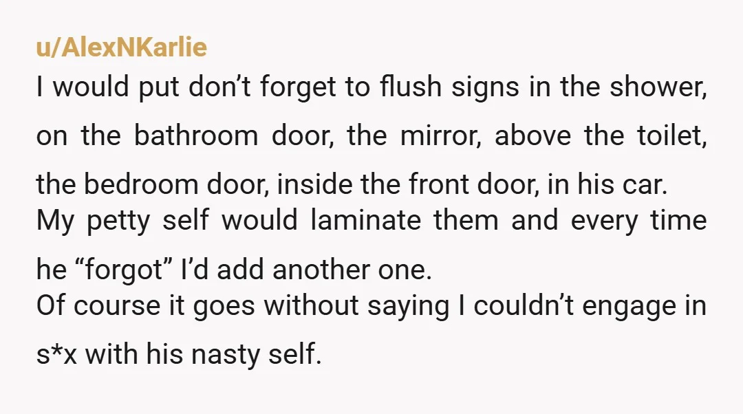 u/AlexNKarlie I would put don’t forget to flush signs in the shower, on the bathroom door, the mirror, above the toilet, the bedroom door, inside the front door, in his...