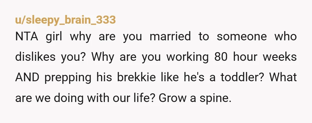 u/sleepy_brain_333 NTA girl why are you  married to someone who dislikes you? Why are you working 80 hour weeks AND prepping his brekkie like he's a toddler? What are we...