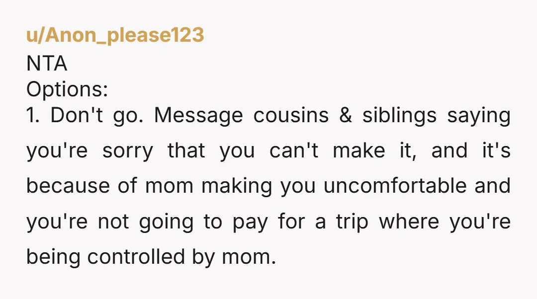 u/Anon_please123 NTA Options: 1. Don't go. Message cousins & siblings saying you're sorry that you can't make it, and it's because of mom making you uncomfortable and you're not going...