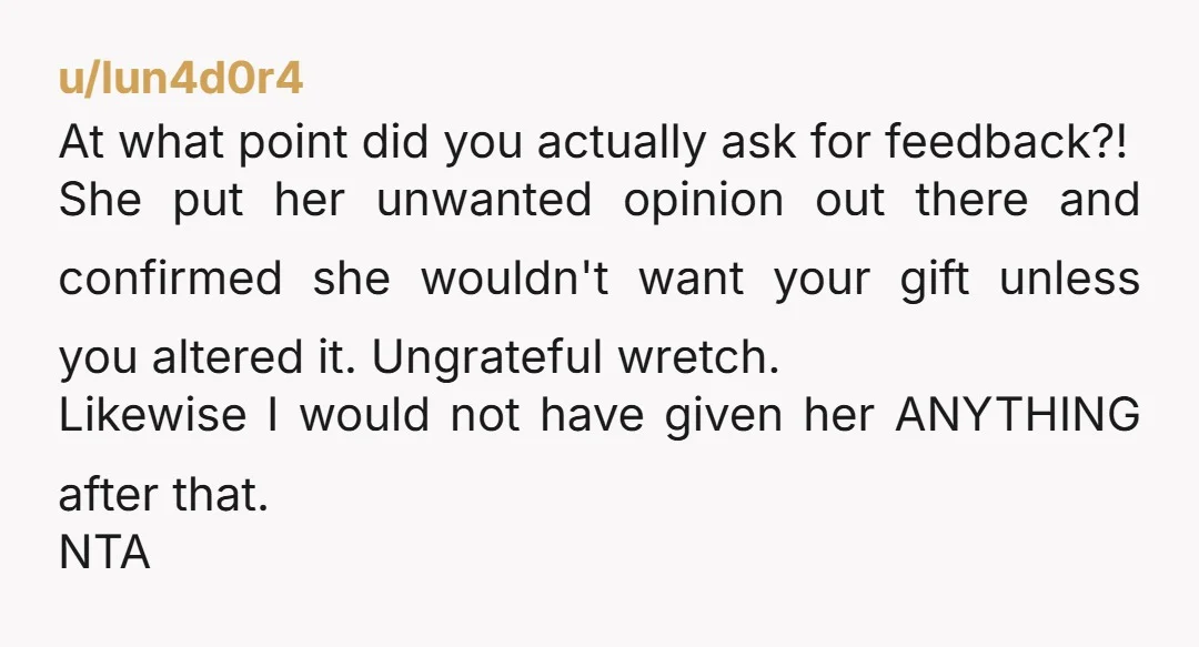 u/lun4d0r4 At what point did you actually ask for feedback?! She put her unwanted opinion out there and confirmed she wouldn't want your gift unless you altered it. Ungrateful wretch....
