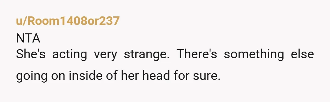 u/Room1408or237 NTA She's acting very strange. There's something else going on inside of her head for sure.