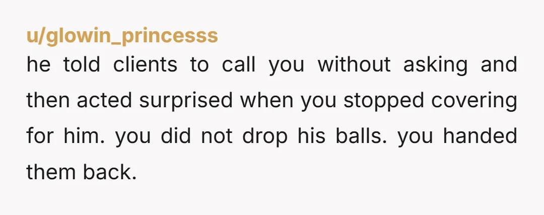 u/glowin_princesss he told clients to call you without asking and then acted surprised when you stopped covering for him. you did not drop his balls. you handed them back.