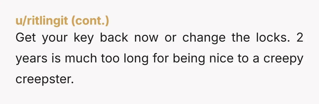 u/SleepyKoalaBear4812 Change the lock immediately! It’s very doubtful that entitled nosy Nelly will ever return your key.