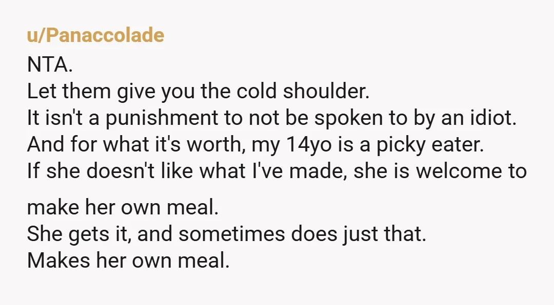 u/SILLYxPROGRAM
Wait… are you PAYING for the groceries for their meals which you COOK FOR THEM and they’re COMPLAINING about the free meal?!? 
NTA.