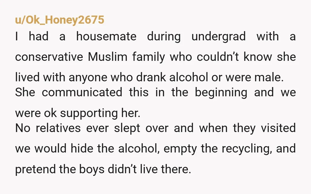 u/Ok_Honey2675 I had a housemate during undergrad with a conservative Muslim family who couldn’t know she lived with anyone who drank alcohol or were male. She communicated this in the...