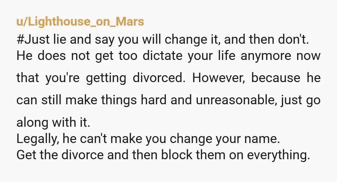 u/Lighthouse_on_Mars #Just lie and say you will change it, and then don't. He does not get too dictate your life anymore now that you're getting divorced. However, because he can...