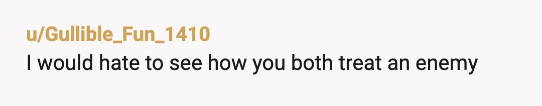 u/Gullible_Fun_1410
I would hate to see how you both treat an enemy