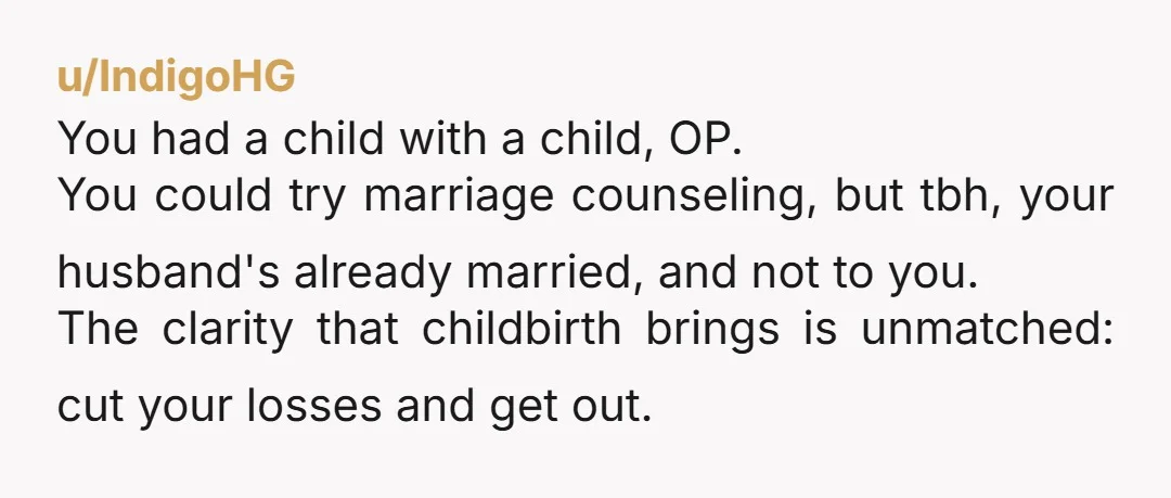 u/IndigoHG You had a child with a child, OP. You could try marriage counseling, but tbh, your husband's already married, and not to you. The clarity that childbirth brings is...