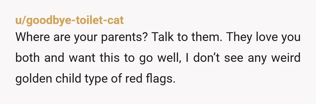 u/goodbye-toilet-cat Where are your parents? Talk to them. They love you both and want this to go well, I don’t see any weird golden child type of red flags. Tell...