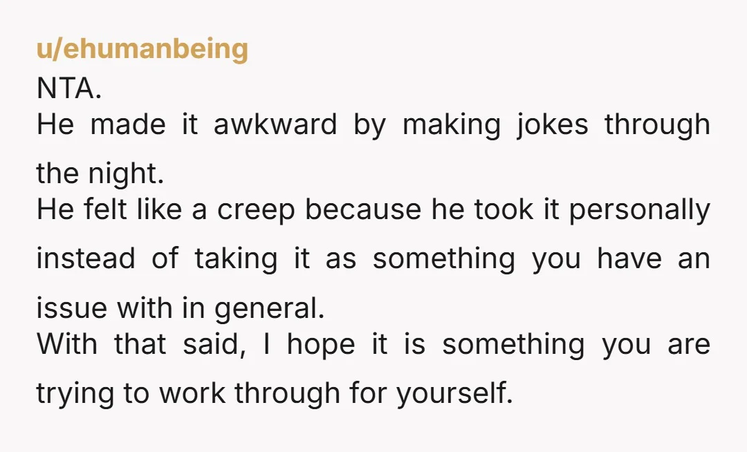 u/ehumanbeing NTA. He made it awkward by making jokes through the night. He felt like a creep because he took it personally instead of taking it as something you have...