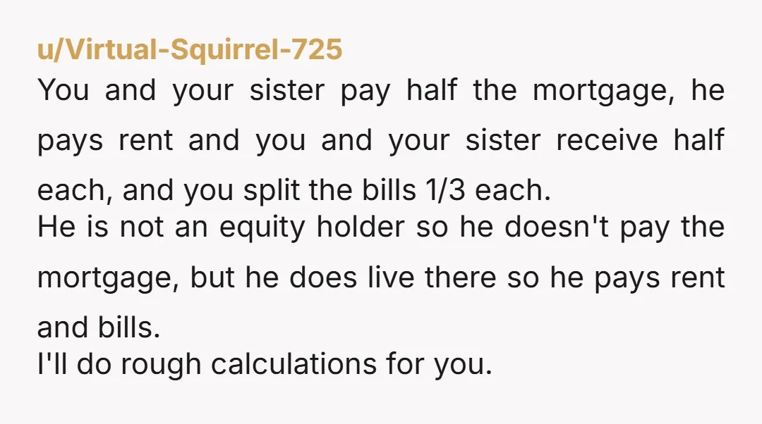 u/Virtual-Squirrel-725 You and your sister pay half the mortgage, he pays rent and you and your sister receive half each, and you split the bills 1/3 each. He is not...