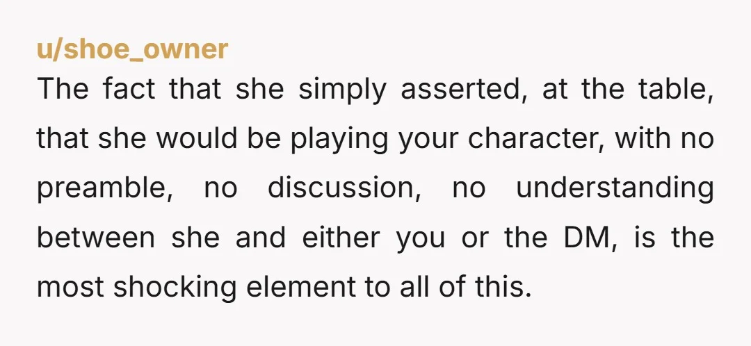 u/shoe_owner The fact that she simply asserted, at the table, that she would be playing your character, with no preamble, no discussion, no understanding between she and either you or...