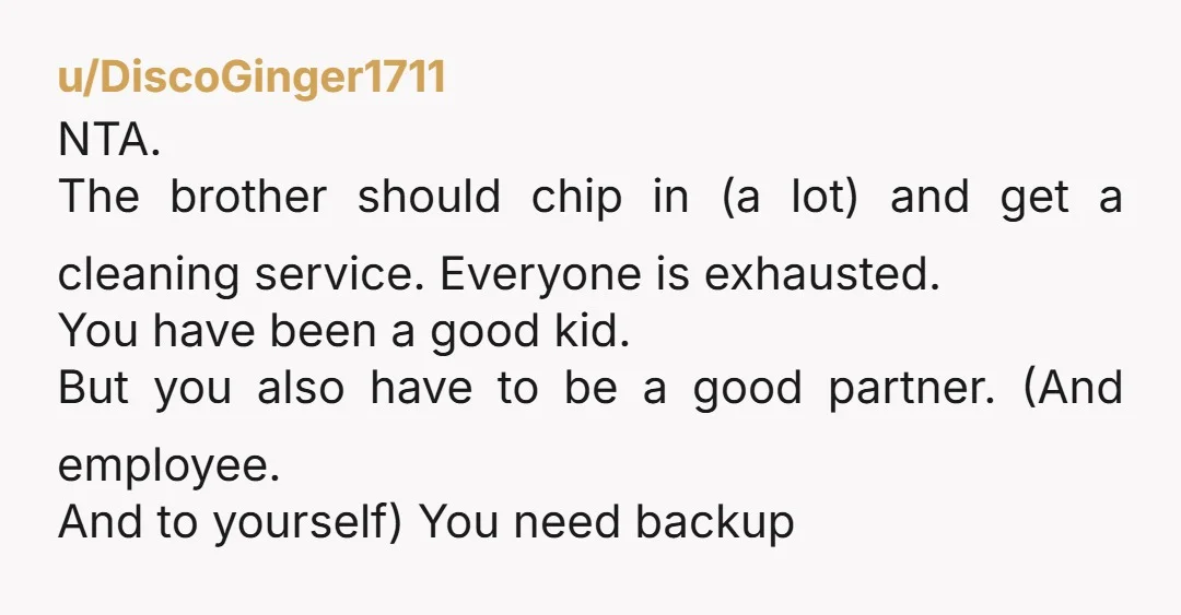 u/DiscoGinger1711 NTA. The brother should chip in (a lot) and get a cleaning service.  Everyone is exhausted. You have been a good kid. But you also have to be a...