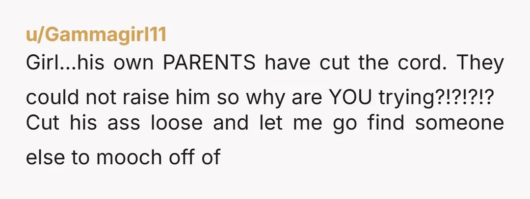 u/Gammagirl11 Girl...his own PARENTS have cut the cord. They could not raise him so why are YOU trying?!?!?!? Cut his ass loose and let me go find someone else to...