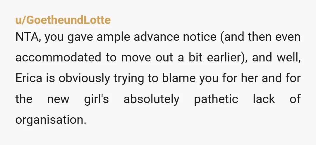 u/GoetheundLotte NTA, you gave ample advance notice (and then even accommodated to move out a bit earlier), and well, Erica is obviously trying to blame you for her and for...