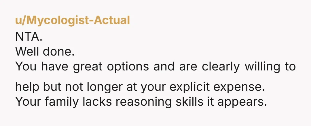 u/Mycologist-Actual NTA. Well done. You have great options and are clearly willing to help but not longer at your explicit expense. Your family lacks reasoning skills it appears.