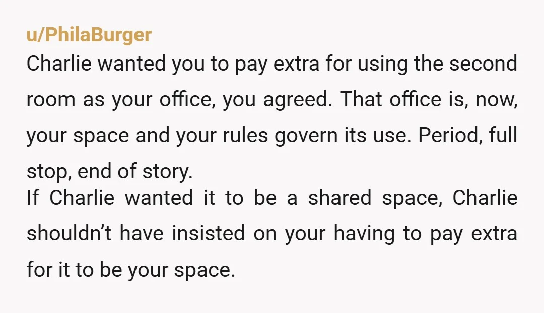 u/PhilaBurger Charlie wanted you to pay extra for using the second room as your office, you agreed. That office is, now, your space and your rules govern its use. Period,...
