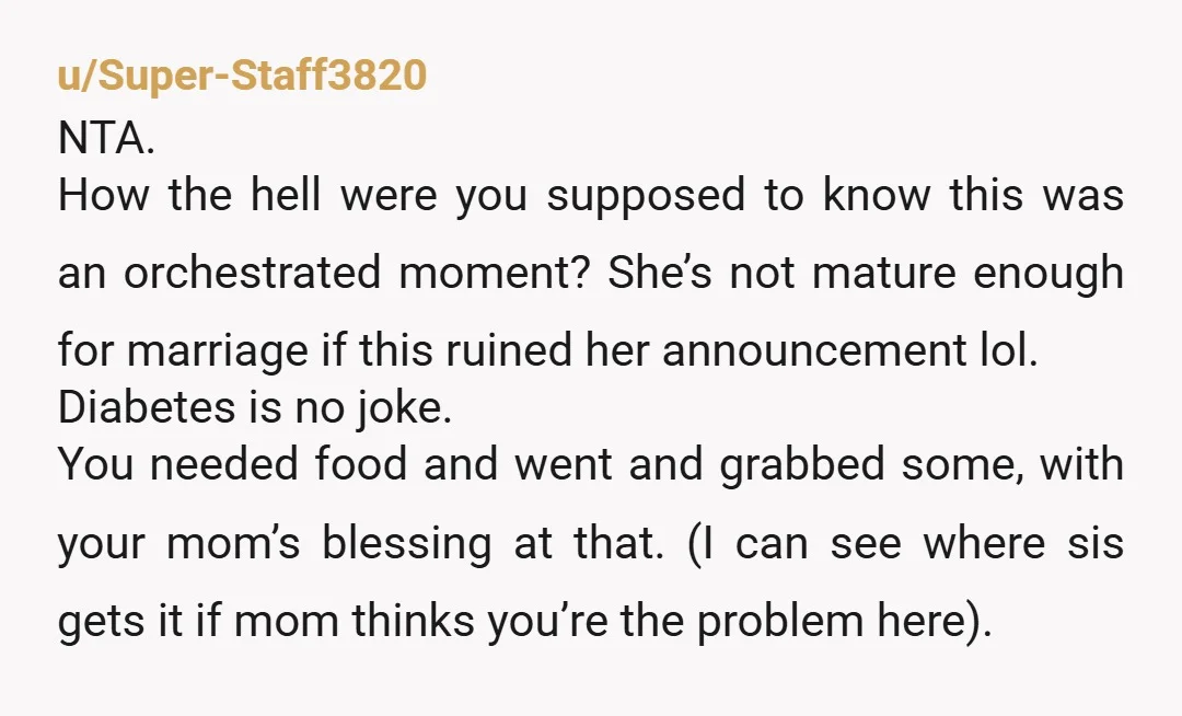 u/Super-Staff3820 NTA. How the hell were you supposed to know this was an orchestrated moment? She’s not mature enough for marriage if this ruined her announcement lol. Diabetes is no...