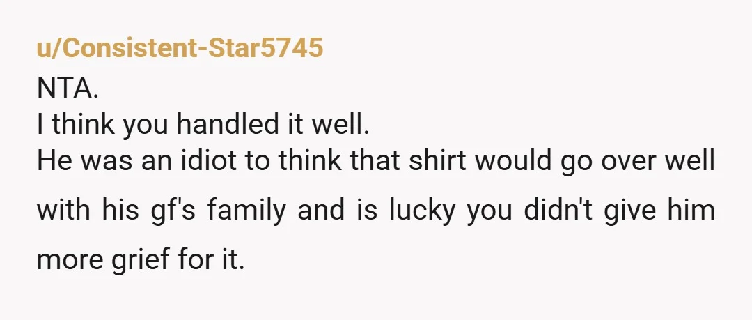 u/Consistent-Star5745 NTA. I think you handled it well. He was an idiot to think that shirt would go over well with his gf's family and is lucky you didn't give him...