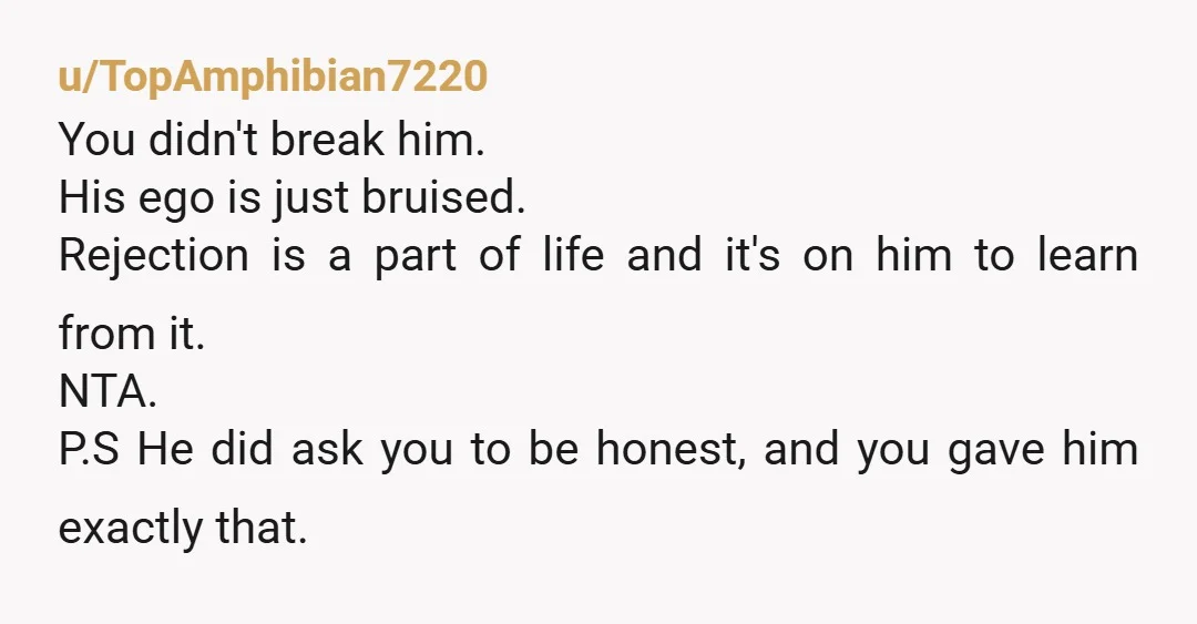 u/TopAmphibian7220 You didn't break him. His ego is just bruised. Rejection is a part of life and it's on him to learn from it. NTA. P.S He did ask you...