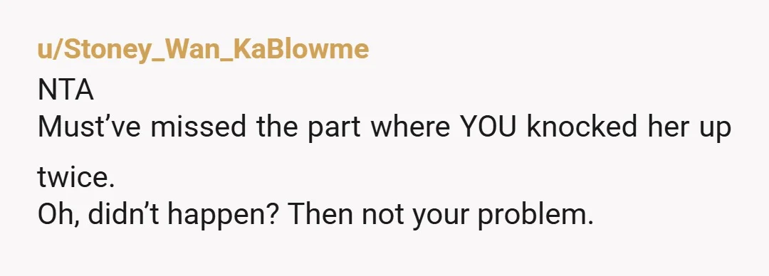 u/Stoney_Wan_KaBlowme NTA Must’ve missed the part where YOU knocked her up twice. Oh, didn’t happen? Then not your problem.