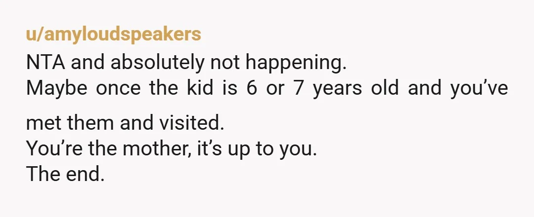 u/Difficult-Capital143 NTA - you don't know them! And 5 weeks is a LOT! You are the mother, you get to say. Stick to your boundaries!