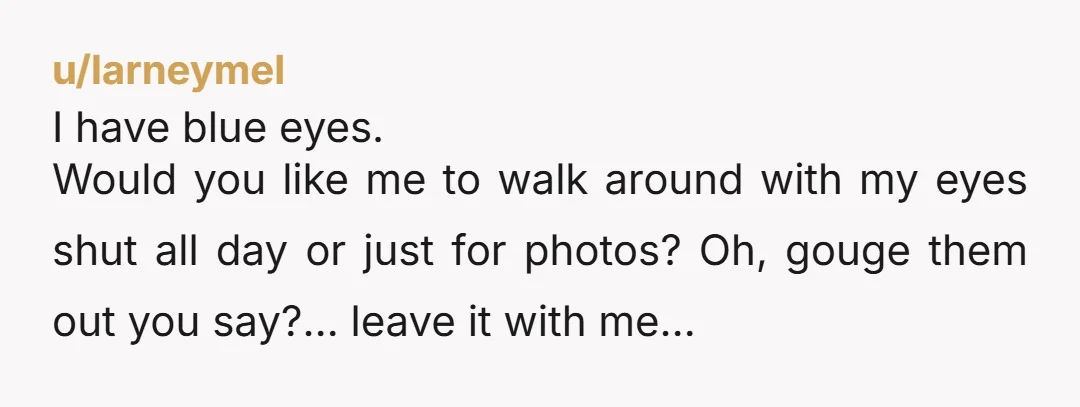 u/larneymel I have blue eyes. Would you like me to walk around with my eyes shut all day or just for photos? Oh, gouge them out you say?… leave it...
