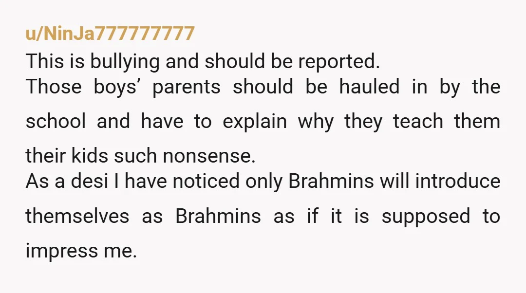 u/NinJa777777777 This is bullying and should be reported. Those boys’ parents should be hauled in by the school and have to explain why they teach them their kids such nonsense....
