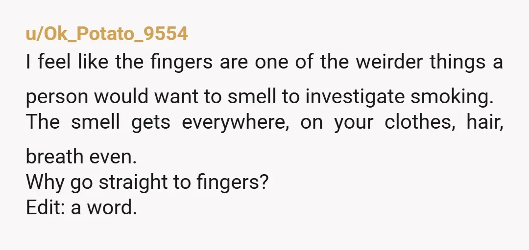 u/Ok_Potato_9554 I feel like the fingers are one of the weirder things a person would want to smell to investigate smoking. The smell gets everywhere, on your clothes, hair, breath...