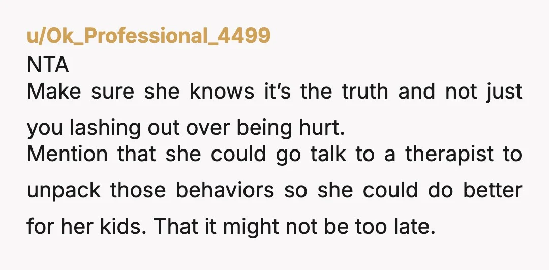 u/Ok_Professional_4499 NTA Make sure she knows it’s the truth and not just you lashing out over being hurt. Mention that she could go talk to a therapist to unpack those...