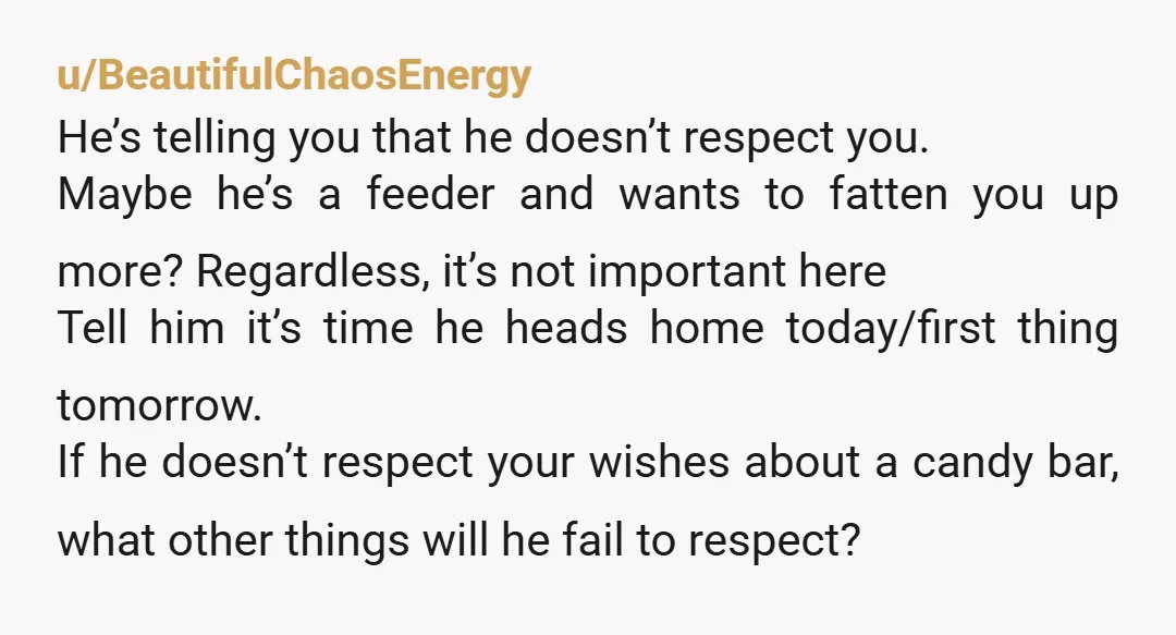 u/BeautifulChaosEnergy He’s telling you that he doesn’t respect you. Maybe he’s a feeder and wants to fatten you up more? Regardless, it’s not important here Tell him it’s time he...