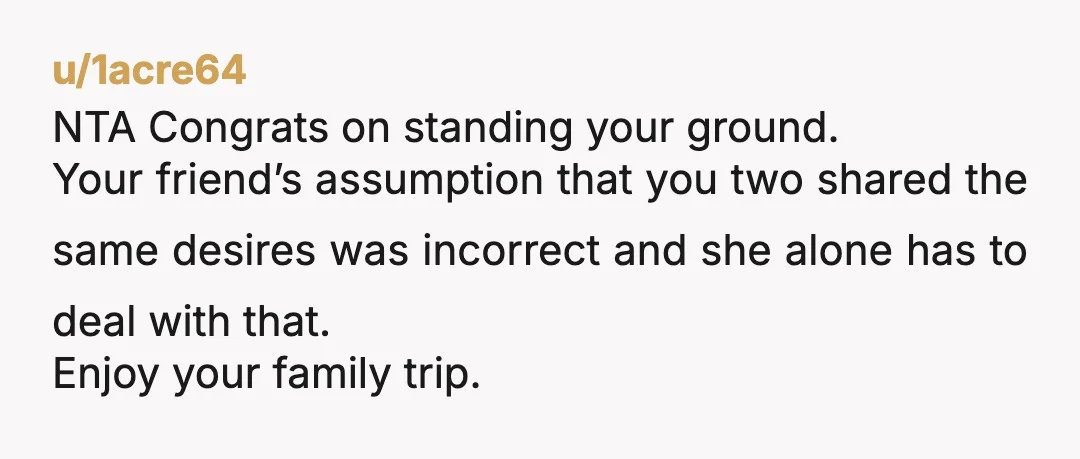 u/1acre64 NTA Congrats on standing your ground. Your friend’s assumption that you two shared the same desires was incorrect and she alone has to deal with that. Enjoy your family...