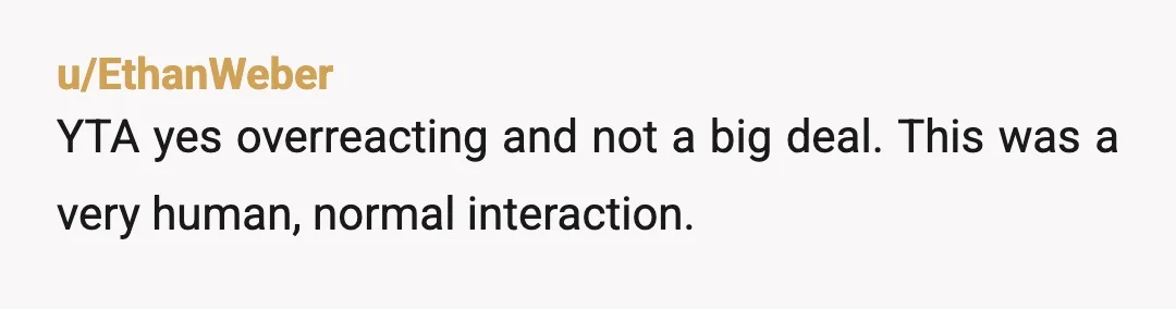 u/keesouth
YTA.
You're being way to performative.
He just asked a clarifying question.
It's not like he mocked the possibility of a boy having a feminine name.
Calm down.