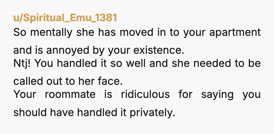 u/Spiritual_Emu_1381 So mentally she has moved in to your apartment and is annoyed by your existence. Ntj! You handled it so well and she needed to be called out to...