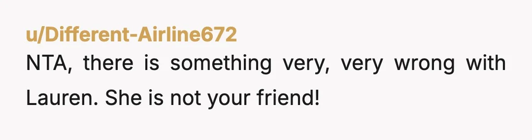 u/Different-Airline672
NTA, there is something very, very wrong with Lauren. She is not your friend!
