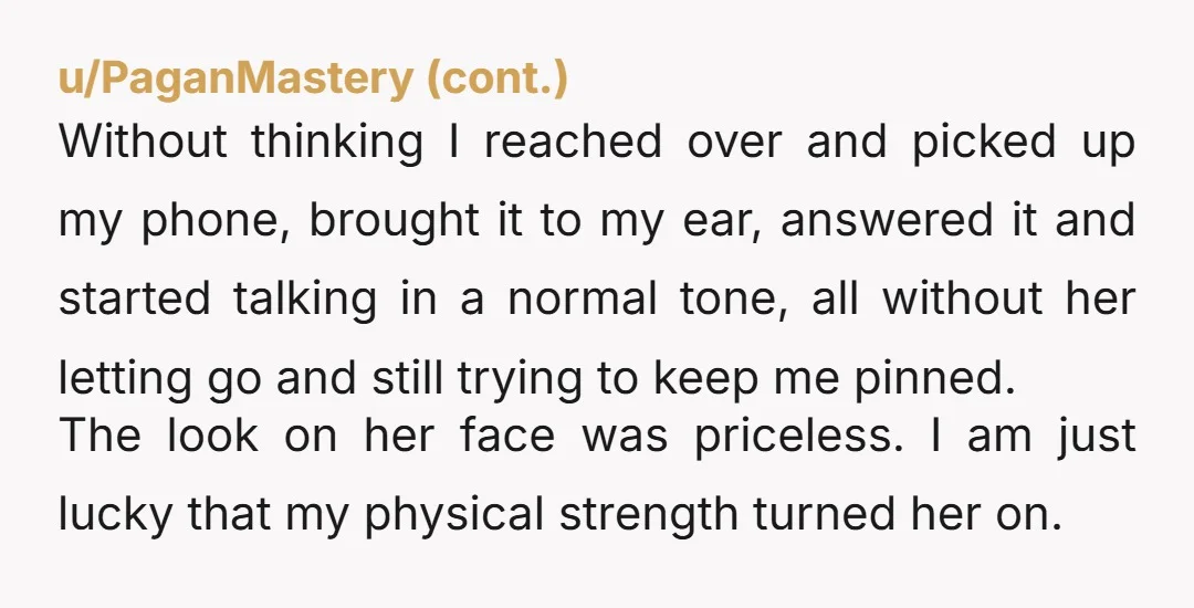 u/No_Recognition2795 My girlfriend does something similar and one day she goes "why are you so weak". My response was "I’m not actually using all my strength because I don't want...