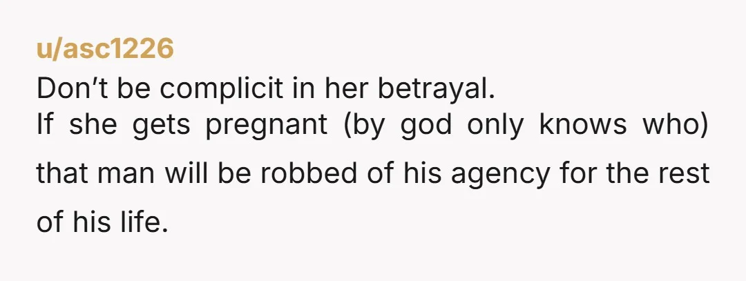 u/Adventurous_Safe3104
Send an anonymous message to the husband.
You don’t need to involve yourself personally, but he absolutely deserves to know before she gets knocked up.