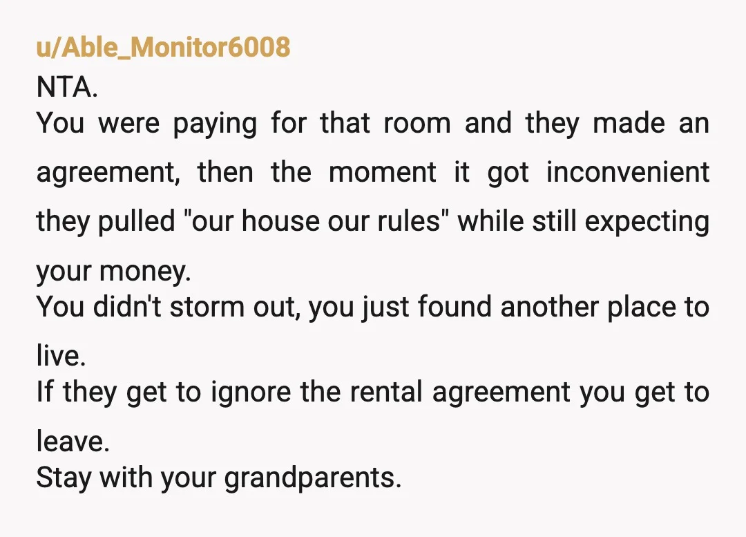 u/Capable_maya
NTA You were paying rent, had an agreement about your room, and they broke it again.
Moving out was a reasonable response, not dramatic.