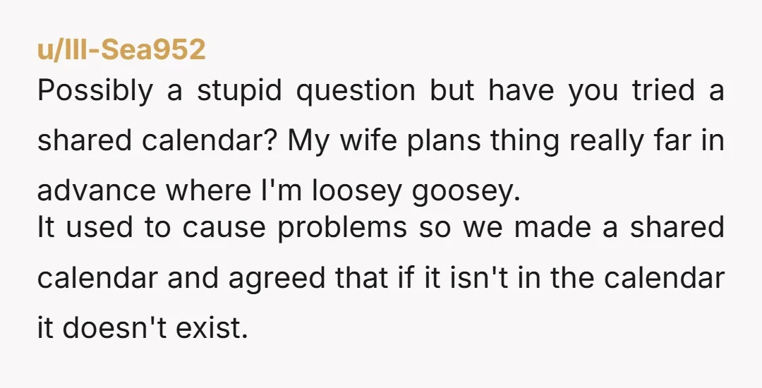 u/BlueSkyMourning Geez a paper calendar hung on the wall would eliminate this IF it was used by you AND your wife. Even a shared calendar on your phones. If she's...