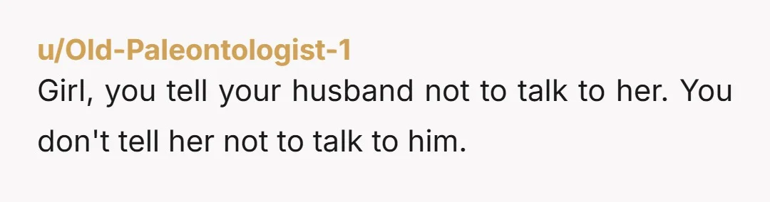 u/AzureYLila Normally I would be like: this is on your husband to set the boundaries, but in this case you are saying that he is constantly walking away from her...