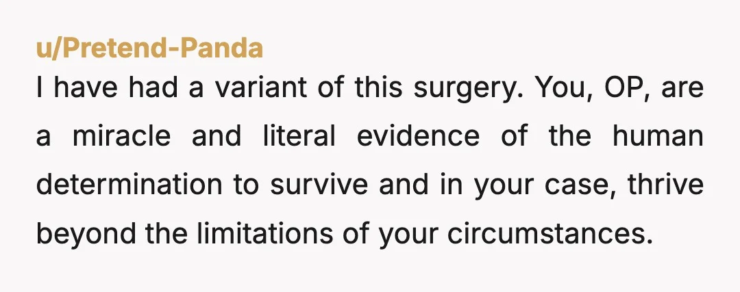 u/Pretend-Panda I have had a variant of this surgery. You, OP, are a miracle and literal evidence of the human determination to survive and in your case, thrive beyond the...