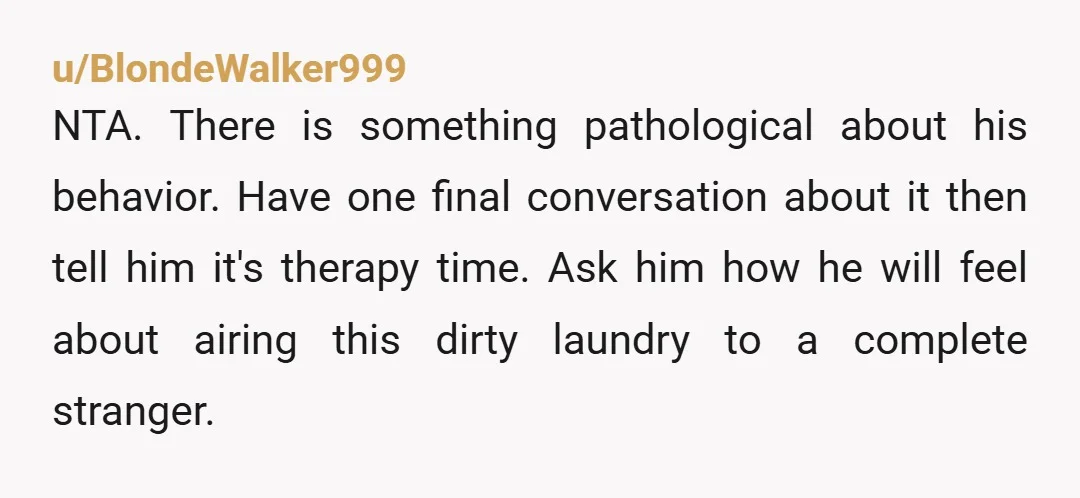 u/BlondeWalker999 NTA. There is something pathological about his behavior. Have one final conversation about it then tell him it's therapy time. Ask him how he will feel about airing this...