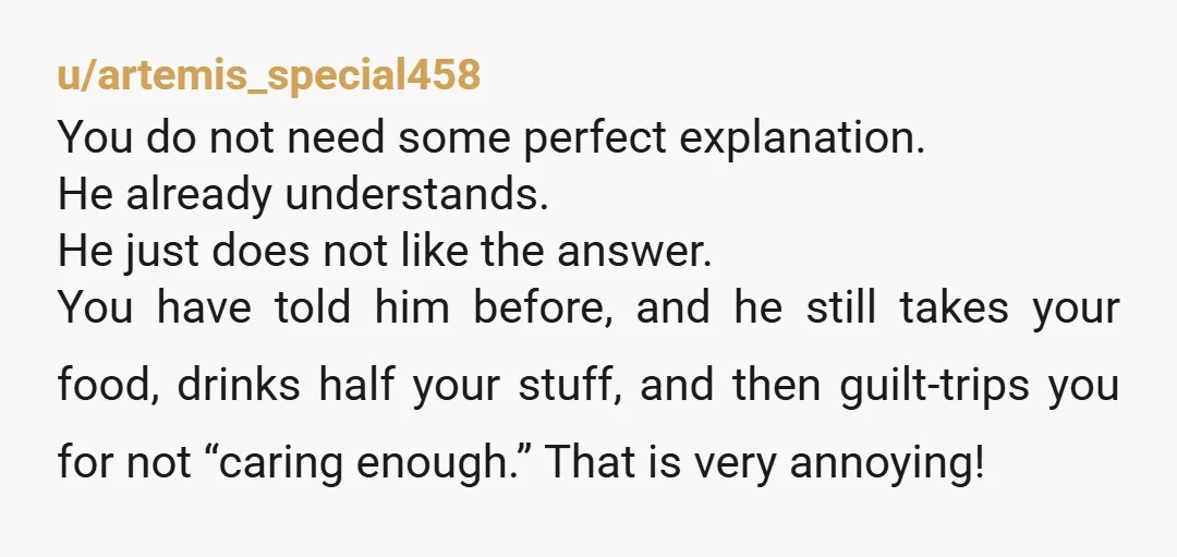 u/Taminella_Grinderfal NO Is a complete sentence. And he doesn’t care that it upsets you, so stop explaining your feelings and start asking him why. “Why do you take my food...