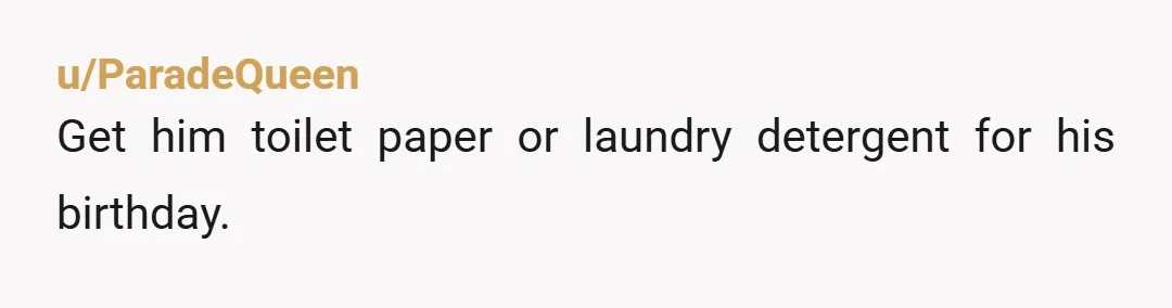 u/ParadeQueen
Get him toilet paper or laundry detergent for his birthday.