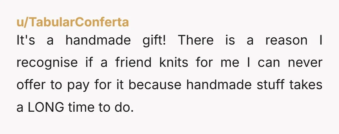 u/TabularConferta It's a handmade gift! There is a reason I recognise if a friend knits for me I can never offer to pay for it because handmade stuff takes a...