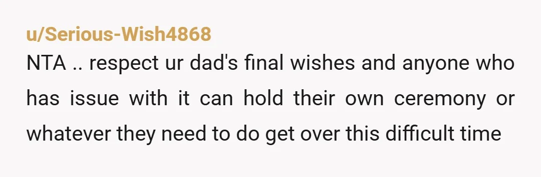 u/Copy_Responsible NTA because it's what your dad wanted. When my grandmother died of Alzheimer's, we didn't do a funeral. There weren't many people left to grieve. Instead, we gathered as...