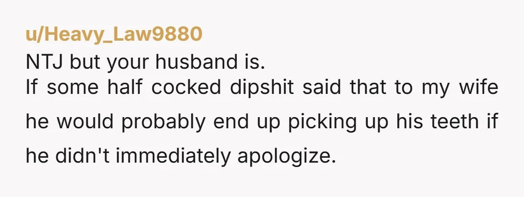 u/Heavy_Law9880 NTJ but your husband is. If some half cocked dipshit said that to my wife he would probably end up picking up his teeth if he didn't immediately apologize.