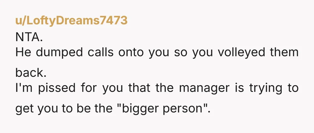 u/LoftyDreams7473 NTA. He dumped calls onto you so you volleyed them back. I'm pissed for you that the manager is trying to get you to be the "bigger person".