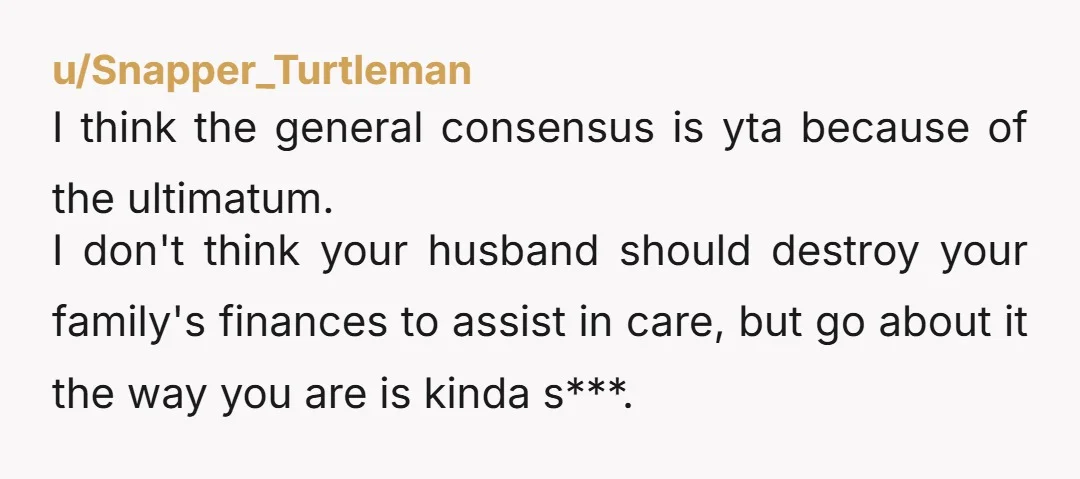 u/New-Goat-6281 Don't threaten divorce. This is a no win situation. It's his mom. He's stuck in an impossible situation right now. I'm not sure what the answer is. But threatening...