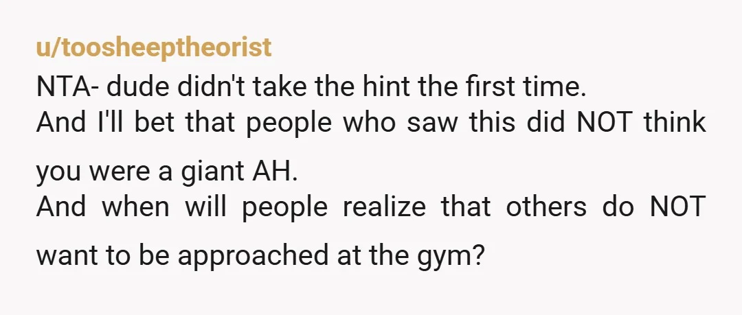 u/marywiththecherry NTA, i'm a woman that's open to being talked to at the gym, but there's so much body language and nonverbal communication that confirm i'm okay to approach. I...